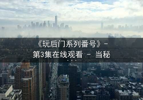 《玩后门系列番号》- 第3集在线观看 - 当秘密之门被推开,真相与欲望交织的深渊