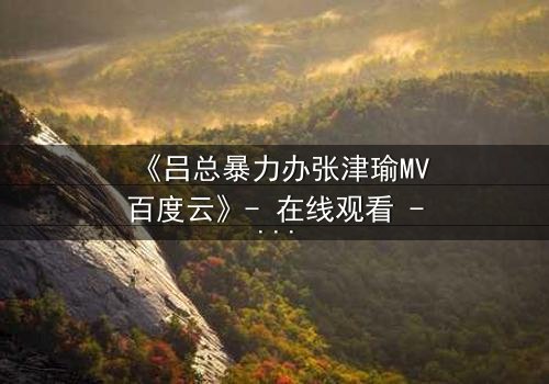 《吕总暴力办张津瑜MV百度云》- 在线观看 - 揭开权力与欲望的终极对决