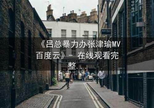 《吕总暴力办张津瑜MV百度云》- 在线观看完整无删 - 揭秘权力与爱情的黑暗交易