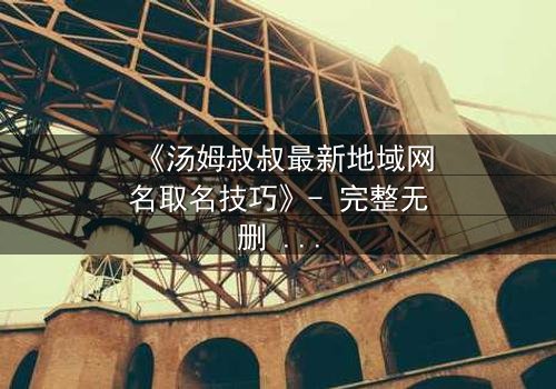 《汤姆叔叔最新地域网名取名技巧》- 完整无删 - 揭秘网络身份背后的惊天秘密