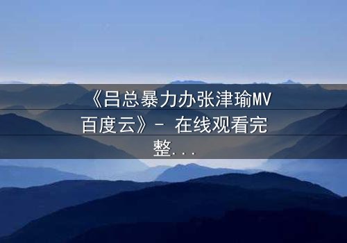 《吕总暴力办张津瑜MV百度云》- 在线观看完整无删 - 揭秘权力背后的惊悚真相