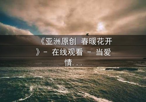 《亚洲原创 春暖花开》- 在线观看 - 当爱情与背叛在春天交织