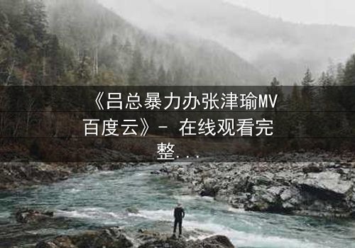 《吕总暴力办张津瑜MV百度云》- 在线观看完整无删 - 揭秘权力与欲望的终极对决