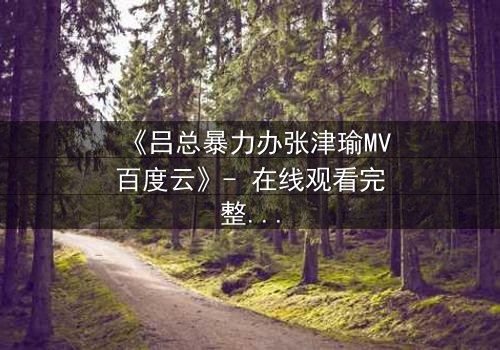 《吕总暴力办张津瑜MV百度云》- 在线观看完整无删 - 揭秘权力与欲望的终极对决