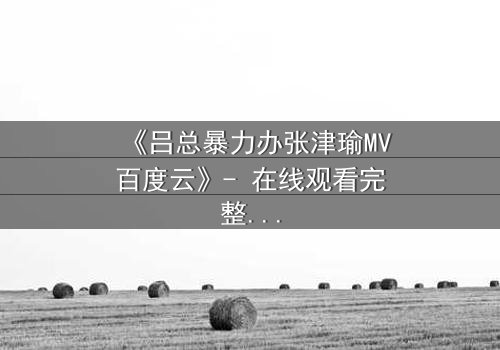 《吕总暴力办张津瑜MV百度云》- 在线观看完整无删 - 揭秘权力与欲望的终极对决