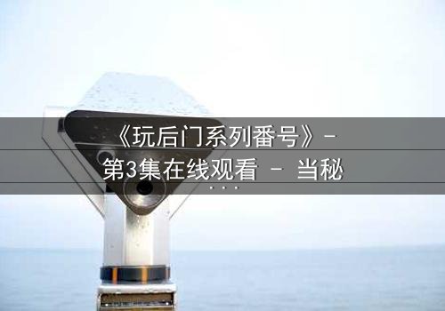 《玩后门系列番号》- 第3集在线观看 - 当秘密成为生存的唯一筹码