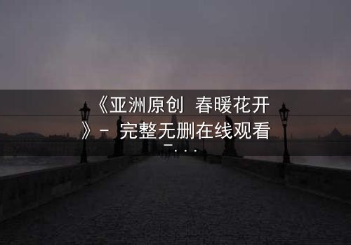 《亚洲原创 春暖花开》- 完整无删在线观看 - 隐藏的真相即将揭晓