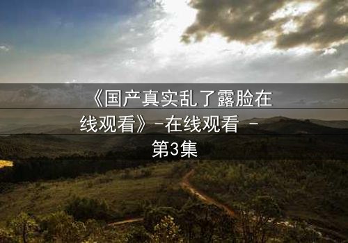 《国产真实乱了露脸在线观看》-在线观看 - 第3集