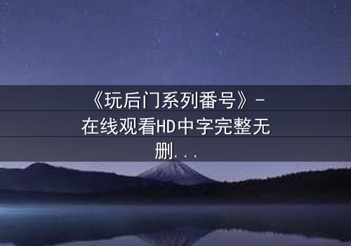 《玩后门系列番号》- 在线观看HD中字完整无删 - 当禁忌之门被推开,谁能全身而退?
