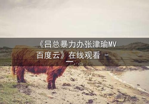 《吕总暴力办张津瑜MV百度云》在线观看 - 一场权力与艺术的致命交锋,你敢直面真相吗?