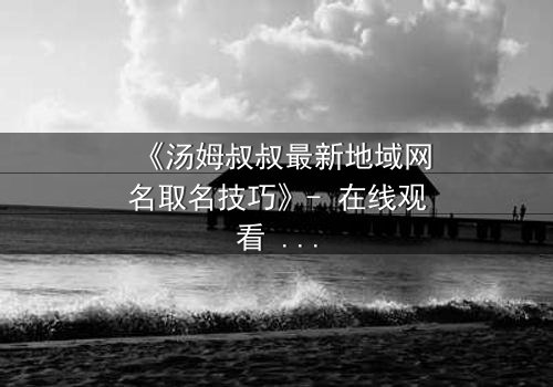 《汤姆叔叔最新地域网名取名技巧》- 在线观看 - 揭秘网络身份背后的惊天秘密