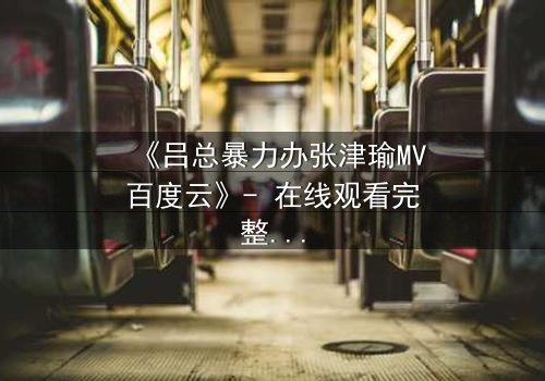 《吕总暴力办张津瑜MV百度云》- 在线观看完整无删 - 揭秘权力与情感的黑暗漩涡