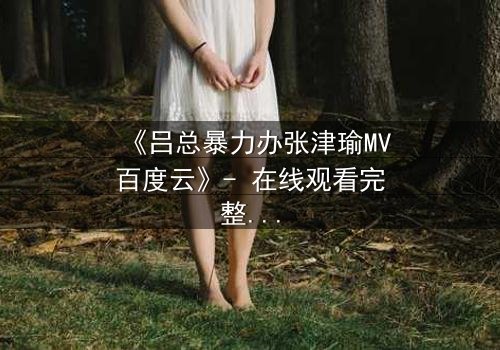 《吕总暴力办张津瑜MV百度云》- 在线观看完整无删 - 揭秘权力与欲望的终极对决