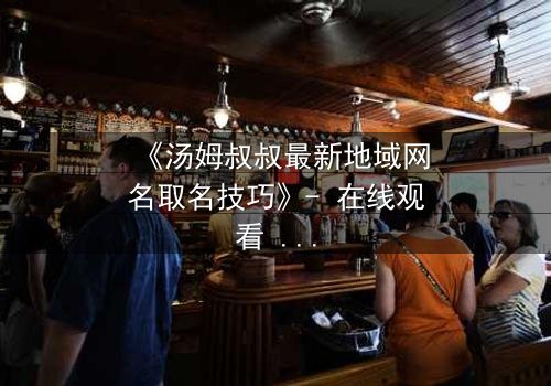 《汤姆叔叔最新地域网名取名技巧》- 在线观看 - 揭开网络身份背后的惊天秘密