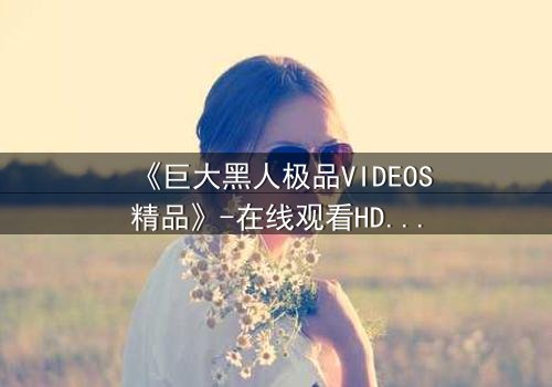 《巨大黑人极品VIDEOS精品》-在线观看HD中字 - 免费1080P超清完整无删