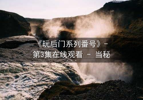 《玩后门系列番号》- 第3集在线观看 - 当秘密成为生存的唯一筹码