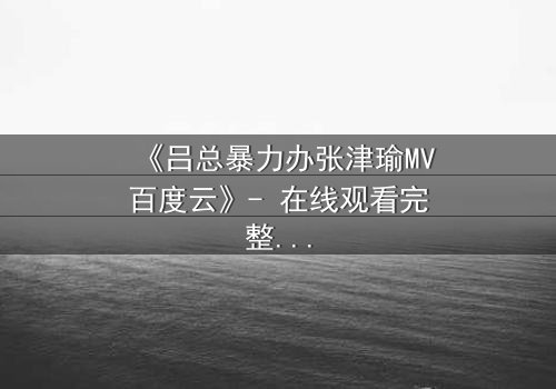 《吕总暴力办张津瑜MV百度云》- 在线观看完整无删 - 揭开权力与欲望的终极对决