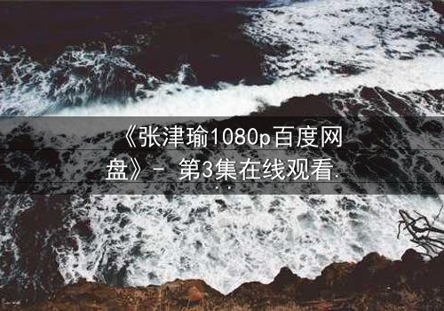 《张津瑜1080p百度网盘》- 第3集在线观看 - 揭开隐藏的真相与情感漩涡