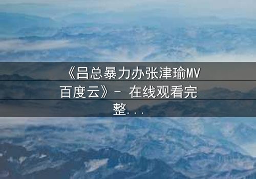《吕总暴力办张津瑜MV百度云》- 在线观看完整无删 - 揭秘权力与欲望的终极对决