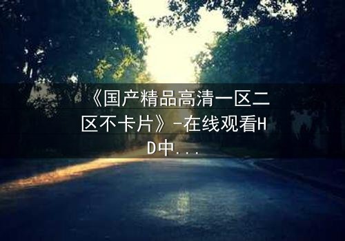 《国产精品高清一区二区不卡片》-在线观看HD中字 - 免费1080P超清完整无删