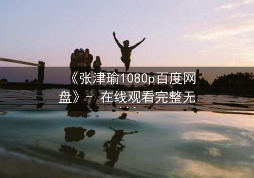 《张津瑜1080p百度网盘》- 在线观看完整无删 - 一场惊心动魄的真相追逐战