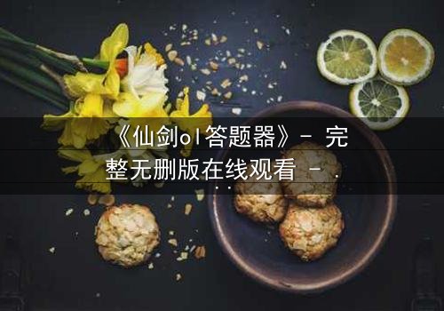 《仙剑ol答题器》- 完整无删版在线观看 - 揭开虚拟世界背后的生死谜局