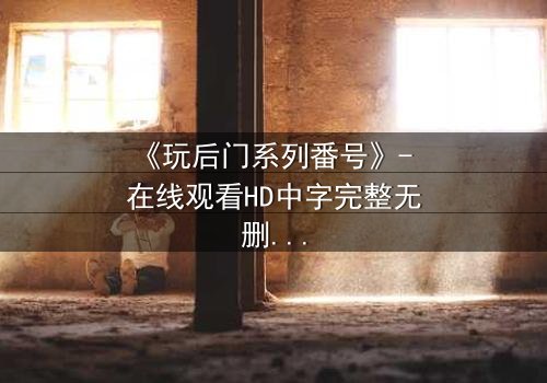 《玩后门系列番号》- 在线观看HD中字完整无删 - 当秘密成为唯一的出口