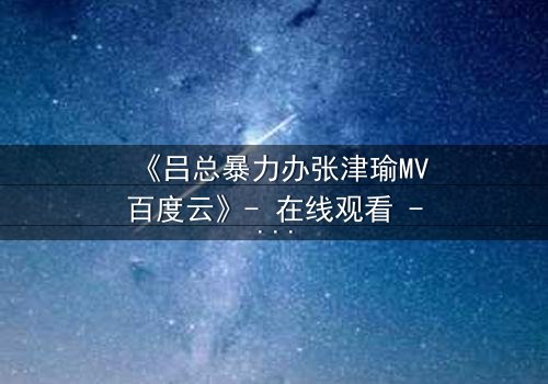 《吕总暴力办张津瑜MV百度云》- 在线观看 - 当权力与爱情碰撞的惊悚瞬间