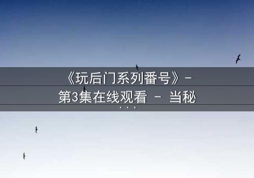 《玩后门系列番号》- 第3集在线观看 - 当秘密成为生存的唯一筹码
