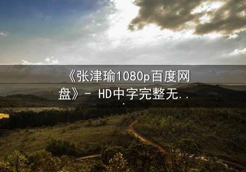 《张津瑜1080p百度网盘》- HD中字完整无删 - 揭开隐藏的真相与情感漩涡