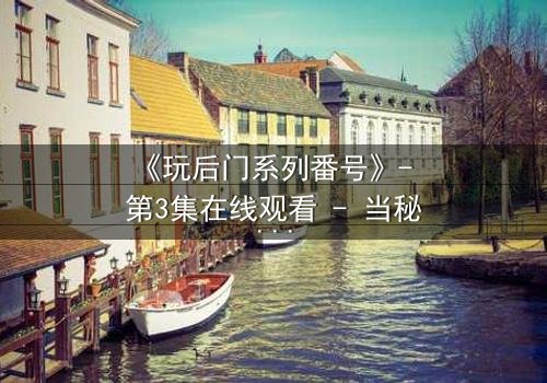 《玩后门系列番号》- 第3集在线观看 - 当秘密成为生存的唯一筹码