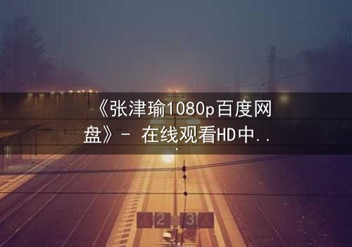 《张津瑜1080p百度网盘》- 在线观看HD中字完整无删 - 揭开隐藏的真相,你敢点开吗?
