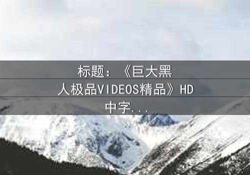 标题:《巨大黑人极品VIDEOS精品》HD中字-揭秘隐藏视频背后的惊天秘密