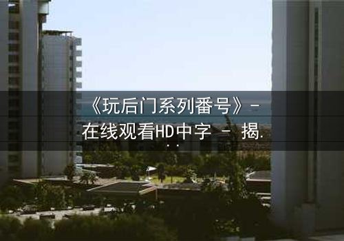 《玩后门系列番号》- 在线观看HD中字 - 揭开禁忌之门背后的秘密