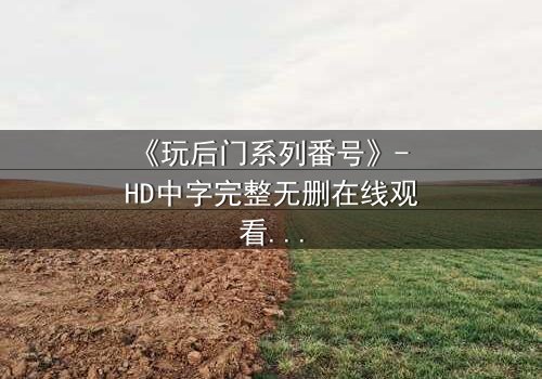 《玩后门系列番号》- HD中字完整无删在线观看 - 揭开禁忌之门后的惊人真相