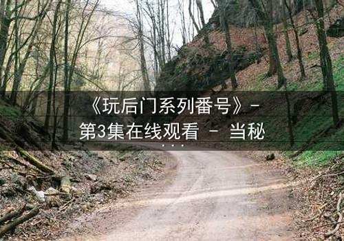 《玩后门系列番号》- 第3集在线观看 - 当秘密成为生存的唯一筹码