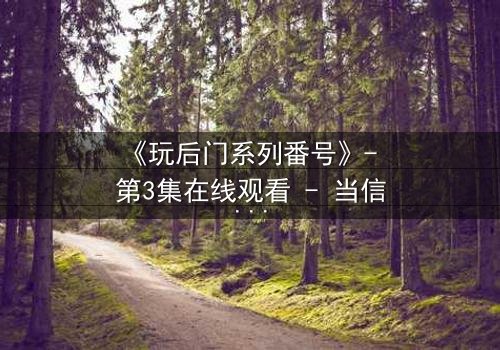 《玩后门系列番号》- 第3集在线观看 - 当信任成为最危险的陷阱