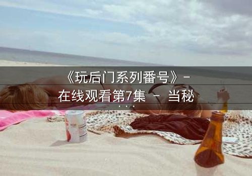 《玩后门系列番号》- 在线观看第7集 - 当秘密成为生存的唯一筹码