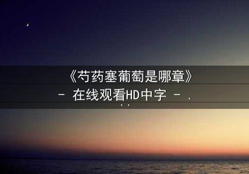 《芍药塞葡萄是哪章》- 在线观看HD中字 - 揭秘宫廷秘闻的惊心一幕