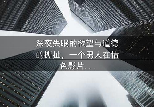 深夜失眠的欲望与道德的撕扯,一个男人在情色影片中寻找救赎却坠入更深的迷惘——《晚上睡不着想看点小片片断肠人》带你直面人性深渊