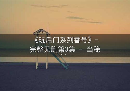 《玩后门系列番号》- 完整无删第3集 - 当秘密成为生存的唯一筹码