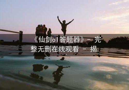 《仙剑ol答题器》- 完整无删在线观看 - 揭秘隐藏剧情背后的惊天秘密