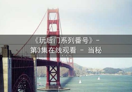 《玩后门系列番号》- 第3集在线观看 - 当秘密不再是秘密