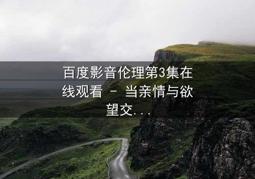 百度影音伦理第3集在线观看 - 当亲情与欲望交织,谁将堕入深渊?