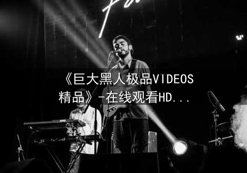 《巨大黑人极品VIDEOS精品》-在线观看HD中字 - 免费1080P超清完整无删