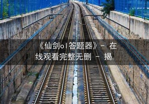《仙剑ol答题器》- 在线观看完整无删 - 揭秘隐藏剧情背后的惊天秘密