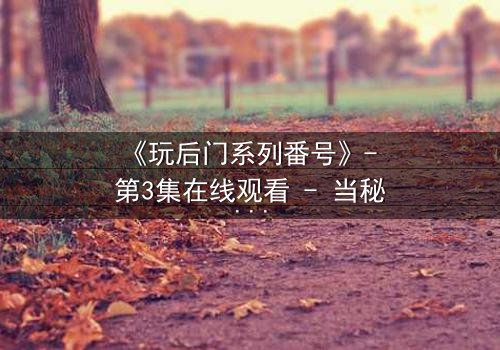 《玩后门系列番号》- 第3集在线观看 - 当秘密成为生存的唯一筹码