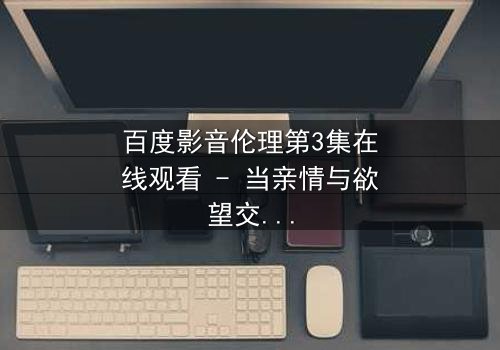 百度影音伦理第3集在线观看 - 当亲情与欲望交织,谁能守住底线?