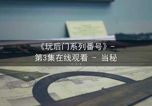 《玩后门系列番号》- 第3集在线观看 - 当秘密成为生存的唯一筹码