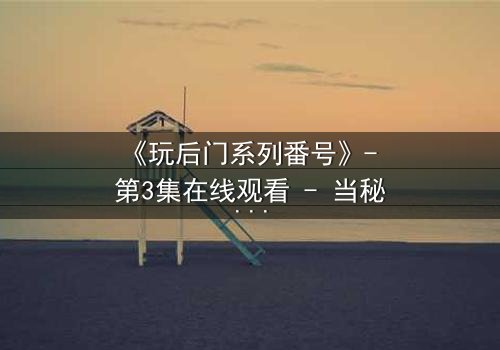 《玩后门系列番号》- 第3集在线观看 - 当秘密成为生存的唯一筹码